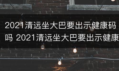 2021清远坐大巴要出示健康码吗 2021清远坐大巴要出示健康码吗今天