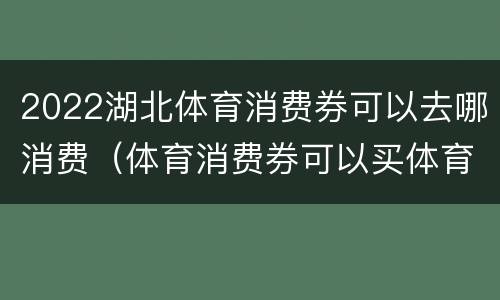 2022湖北体育消费券可以去哪消费（体育消费券可以买体育用品吗）