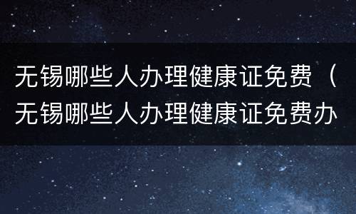无锡哪些人办理健康证免费（无锡哪些人办理健康证免费办理）