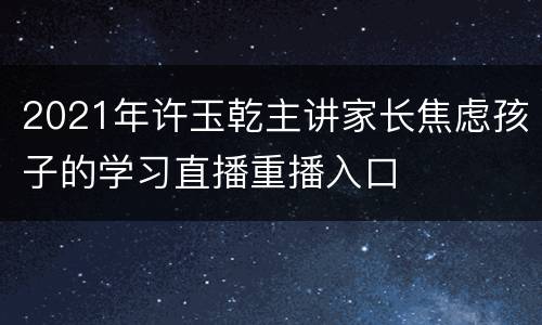 2021年许玉乾主讲家长焦虑孩子的学习直播重播入口