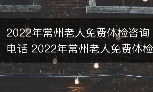 2022年常州老人免费体检咨询电话 2022年常州老人免费体检咨询电话