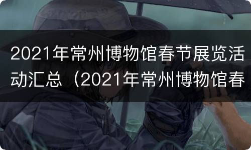 2021年常州博物馆春节展览活动汇总（2021年常州博物馆春节展览活动汇总图）