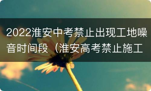 2022淮安中考禁止出现工地噪音时间段（淮安高考禁止施工）