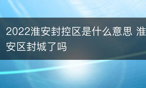 2022淮安封控区是什么意思 淮安区封城了吗