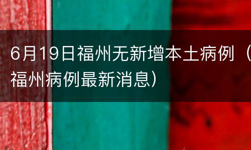 6月19日福州无新增本土病例（福州病例最新消息）