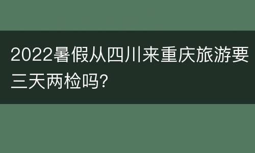 2022暑假从四川来重庆旅游要三天两检吗？