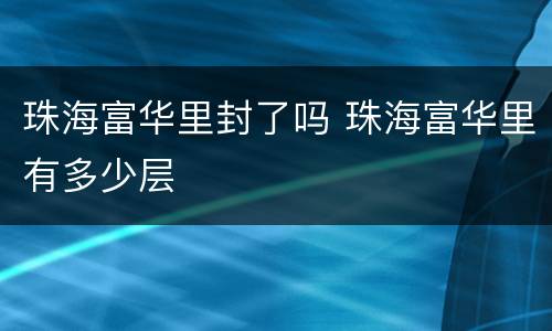 珠海富华里封了吗 珠海富华里有多少层