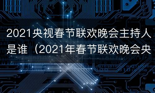 2021央视春节联欢晚会主持人是谁（2021年春节联欢晚会央视主持人）