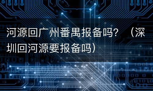 河源回广州番禺报备吗？（深圳回河源要报备吗）