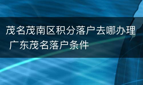 茂名茂南区积分落户去哪办理 广东茂名落户条件