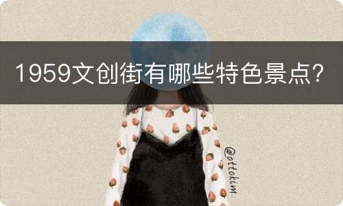 1959文创街有哪些特色景点?