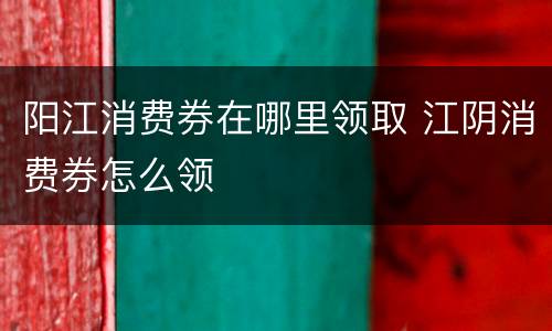 阳江消费券在哪里领取 江阴消费券怎么领