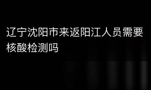 辽宁沈阳市来返阳江人员需要核酸检测吗