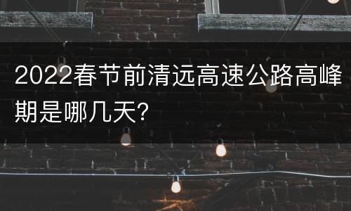 2022春节前清远高速公路高峰期是哪几天？