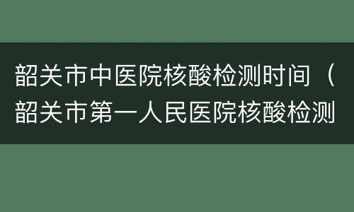 韶关市中医院核酸检测时间（韶关市第一人民医院核酸检测时间）