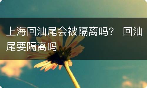 上海回汕尾会被隔离吗？ 回汕尾要隔离吗