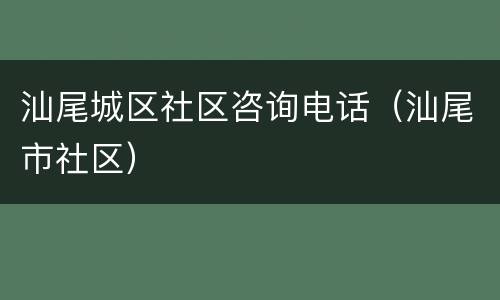 汕尾城区社区咨询电话（汕尾市社区）