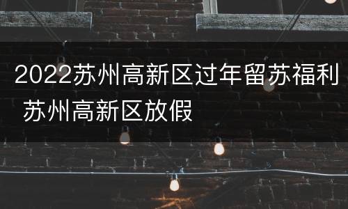 2022苏州高新区过年留苏福利 苏州高新区放假