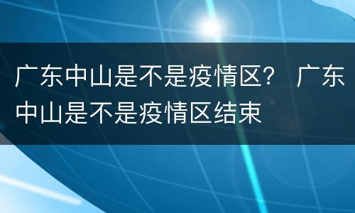 广东中山是不是疫情区？ 广东中山是不是疫情区结束