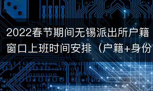 2022春节期间无锡派出所户籍窗口上班时间安排（户籍+身份证）