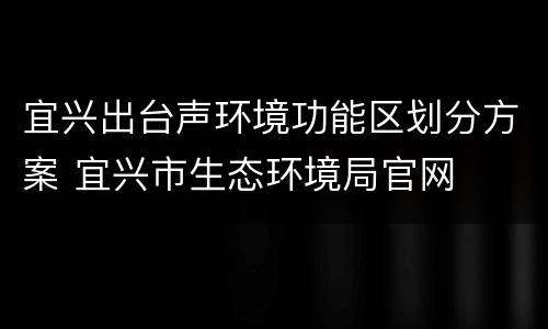 宜兴出台声环境功能区划分方案 宜兴市生态环境局官网