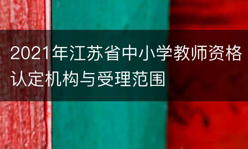 2021年江苏省中小学教师资格认定机构与受理范围