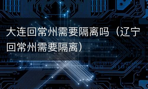 大连回常州需要隔离吗（辽宁回常州需要隔离）