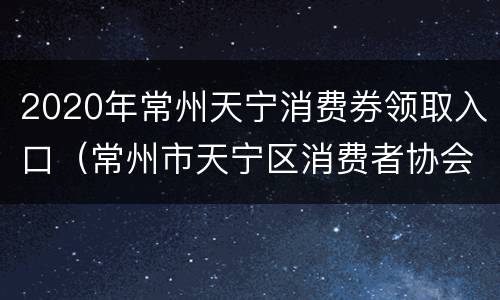 2020年常州天宁消费券领取入口（常州市天宁区消费者协会投诉电话）