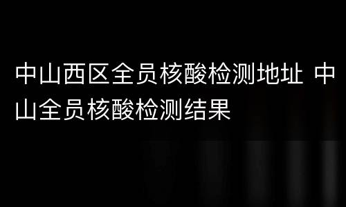 中山西区全员核酸检测地址 中山全员核酸检测结果