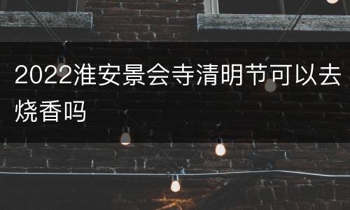 2022淮安景会寺清明节可以去烧香吗