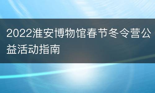 2022淮安博物馆春节冬令营公益活动指南