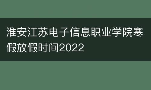 淮安江苏电子信息职业学院寒假放假时间2022