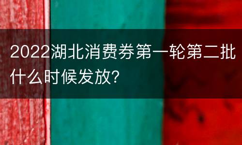 2022湖北消费券第一轮第二批什么时候发放？