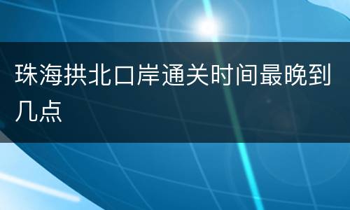 珠海拱北口岸通关时间最晚到几点