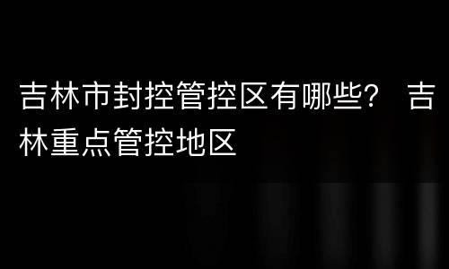 吉林市封控管控区有哪些？ 吉林重点管控地区