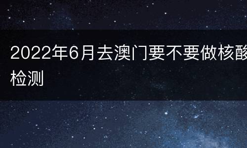 2022年6月去澳门要不要做核酸检测
