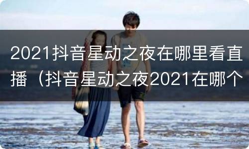 2021抖音星动之夜在哪里看直播（抖音星动之夜2021在哪个卫视）