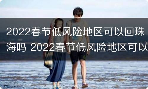 2022春节低风险地区可以回珠海吗 2022春节低风险地区可以回珠海吗现在