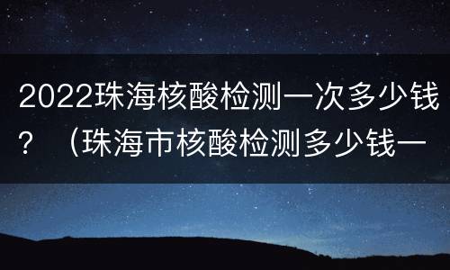 2022珠海核酸检测一次多少钱？（珠海市核酸检测多少钱一次）