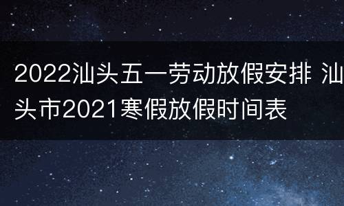 2022汕头五一劳动放假安排 汕头市2021寒假放假时间表