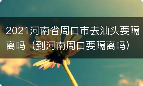 2021河南省周口市去汕头要隔离吗（到河南周口要隔离吗）