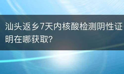 汕头返乡7天内核酸检测阴性证明在哪获取？