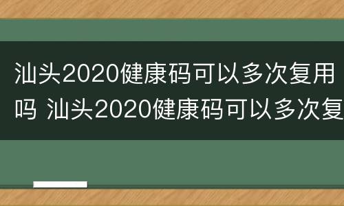 汕头2020健康码可以多次复用吗 汕头2020健康码可以多次复用吗现在