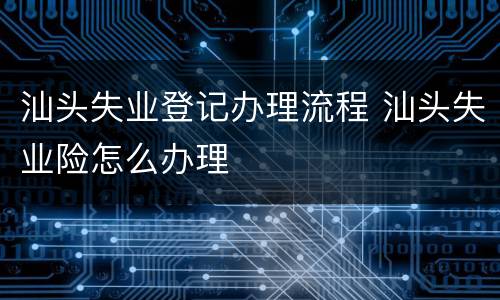 汕头失业登记办理流程 汕头失业险怎么办理