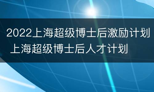 2022上海超级博士后激励计划 上海超级博士后人才计划