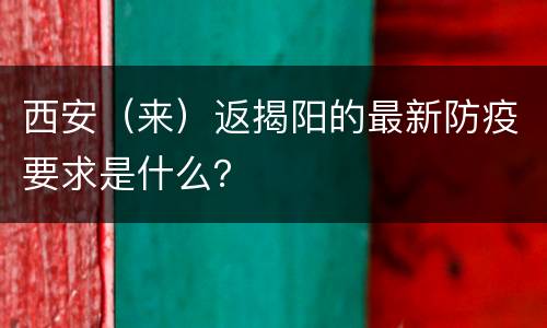 西安（来）返揭阳的最新防疫要求是什么？