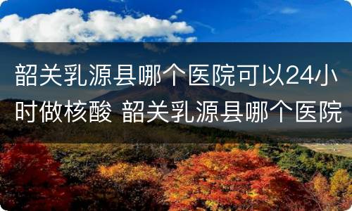 韶关乳源县哪个医院可以24小时做核酸 韶关乳源县哪个医院可以24小时做核酸检测