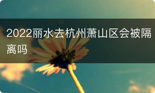 2022丽水去杭州萧山区会被隔离吗