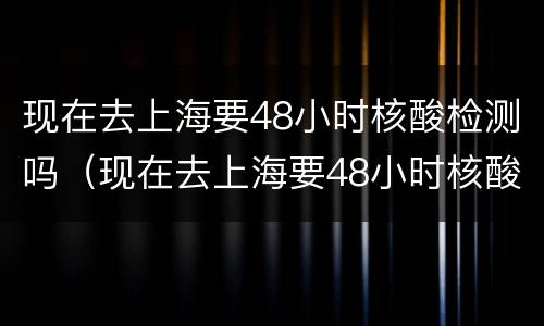 现在去上海要48小时核酸检测吗（现在去上海要48小时核酸检测吗今天）