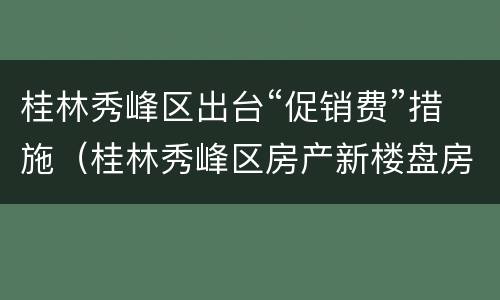 桂林秀峰区出台“促销费”措施（桂林秀峰区房产新楼盘房价）